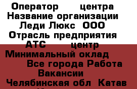 Оператор Call-центра › Название организации ­ Леди Люкс, ООО › Отрасль предприятия ­ АТС, call-центр › Минимальный оклад ­ 25 000 - Все города Работа » Вакансии   . Челябинская обл.,Катав-Ивановск г.